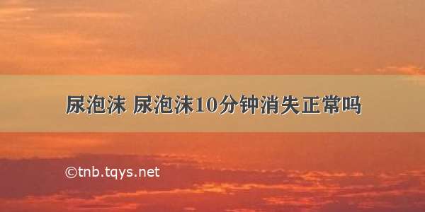 尿泡沫 尿泡沫10分钟消失正常吗