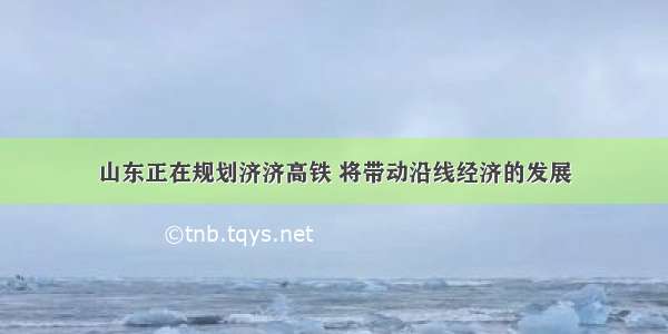 山东正在规划济济高铁 将带动沿线经济的发展