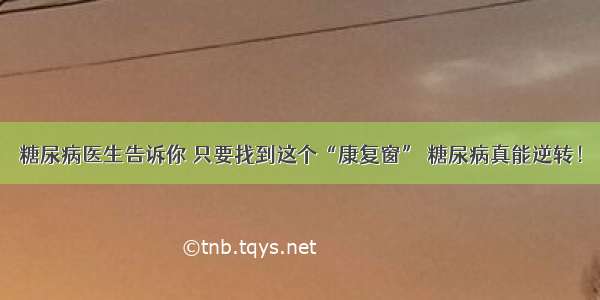 糖尿病医生告诉你 只要找到这个“康复窗” 糖尿病真能逆转！