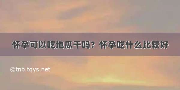 怀孕可以吃地瓜干吗？怀孕吃什么比较好