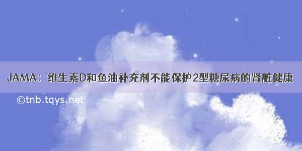 JAMA：维生素D和鱼油补充剂不能保护2型糖尿病的肾脏健康