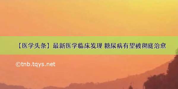 【医学头条】最新医学临床发现 糖尿病有望被彻底治愈