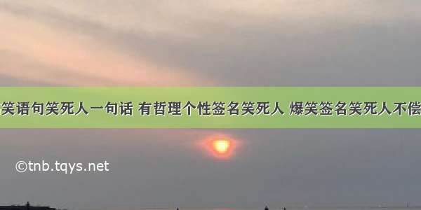 搞笑语句笑死人一句话 有哲理个性签名笑死人 爆笑签名笑死人不偿命