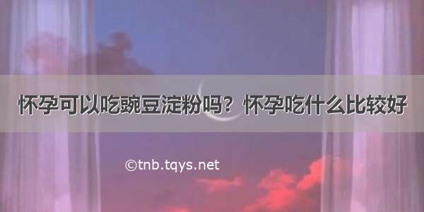 怀孕可以吃豌豆淀粉吗？怀孕吃什么比较好