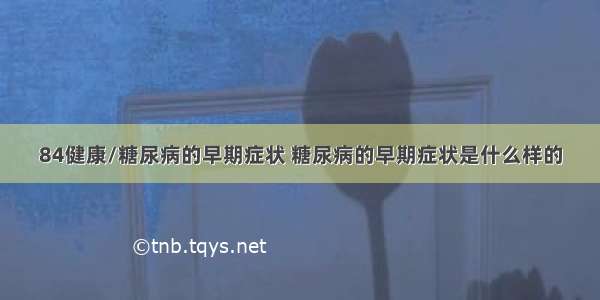 84健康/糖尿病的早期症状 糖尿病的早期症状是什么样的