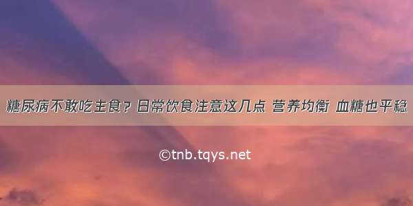 糖尿病不敢吃主食？日常饮食注意这几点 营养均衡 血糖也平稳