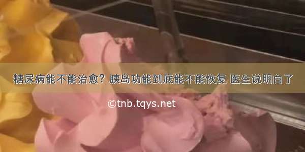 糖尿病能不能治愈？胰岛功能到底能不能恢复 医生说明白了