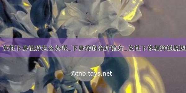 ​女性下身很痒怎么办呢_下身痒的治疗偏方_女性下体瘙痒的原因