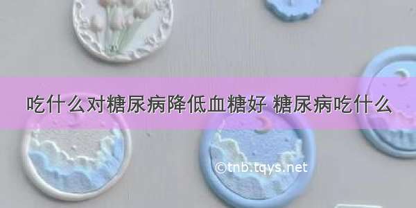 吃什么对糖尿病降低血糖好 糖尿病吃什么