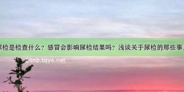 尿检是检查什么？感冒会影响尿检结果吗？浅谈关于尿检的那些事儿