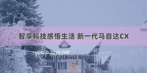 智享科技感悟生活 新一代马自达CX