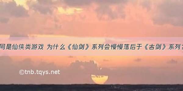 同是仙侠类游戏 为什么《仙剑》系列会慢慢落后于《古剑》系列？