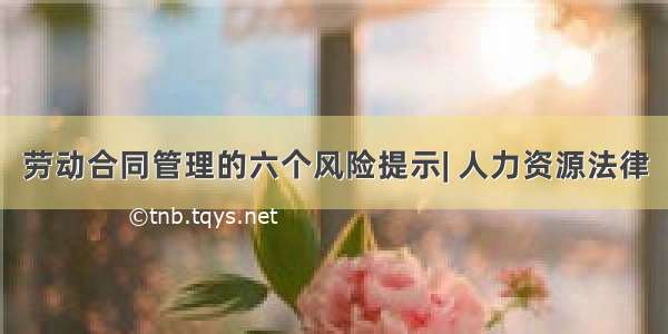 劳动合同管理的六个风险提示| 人力资源法律