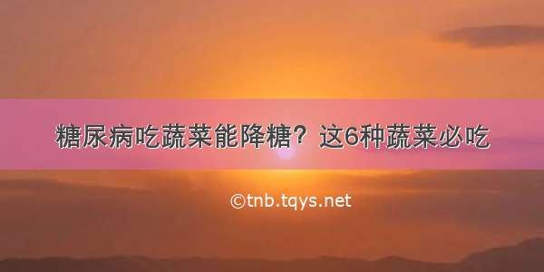 糖尿病吃蔬菜能降糖？这6种蔬菜必吃