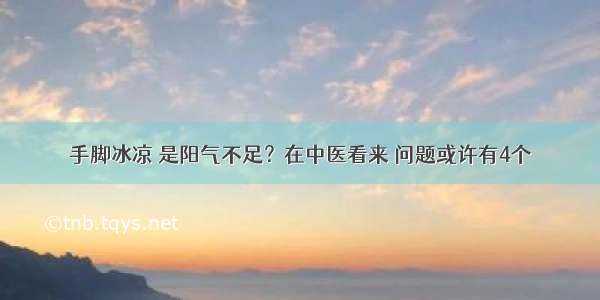 手脚冰凉 是阳气不足？在中医看来 问题或许有4个