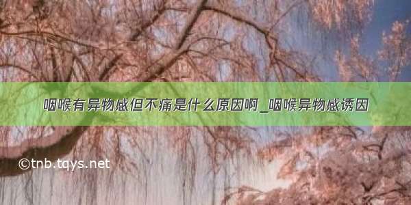 咽喉有异物感但不痛是什么原因啊_咽喉异物感诱因