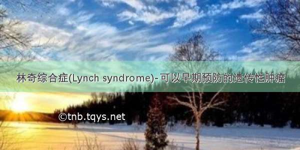 林奇综合症(Lynch syndrome)-可以早期预防的遗传性肿瘤