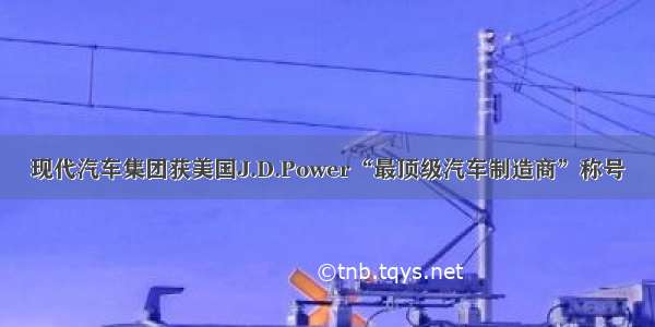 现代汽车集团获美国J.D.Power“最顶级汽车制造商”称号