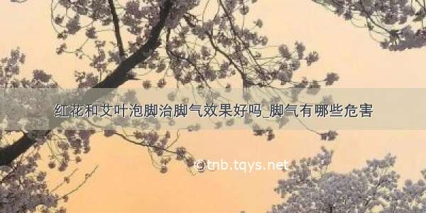 红花和艾叶泡脚治脚气效果好吗_脚气有哪些危害