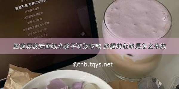 脐橙屁股后面的小橙子可以吃吗 脐橙的肚脐是怎么来的