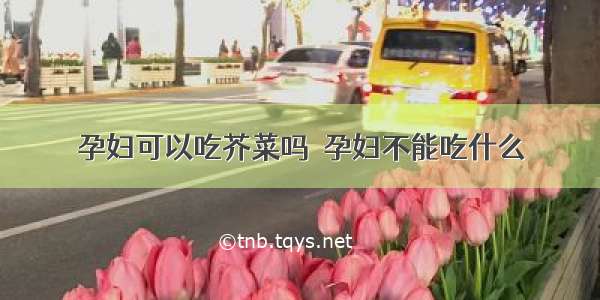 孕妇可以吃芥菜吗  孕妇不能吃什么