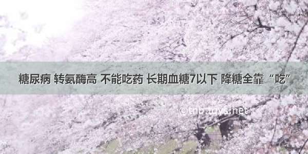 糖尿病 转氨酶高 不能吃药 长期血糖7以下 降糖全靠“吃”