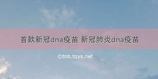 首款新冠dna疫苗 新冠肺炎dna疫苗