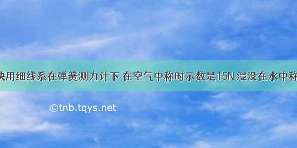 如图 某物块用细线系在弹簧测力计下 在空气中称时示数是15N 浸没在水中称时示数是5