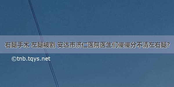 右腿手术 左腿被割 安达市济仁医院医生们傻傻分不清左右腿？