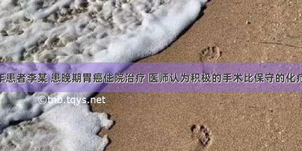 某农村老年患者李某 患晚期胃癌住院治疗 医师认为积极的手术比保守的化疗 放疗效果