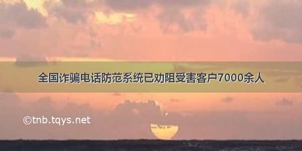 全国诈骗电话防范系统已劝阻受害客户7000余人