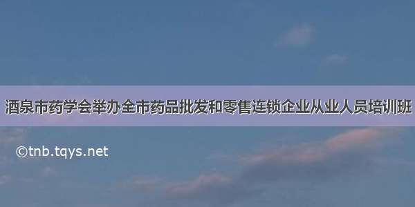 酒泉市药学会举办全市药品批发和零售连锁企业从业人员培训班