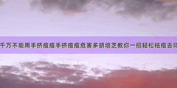 千万不能用手挤痘痘手挤痘痘危害多胡培芝教你一招轻松祛痘去印