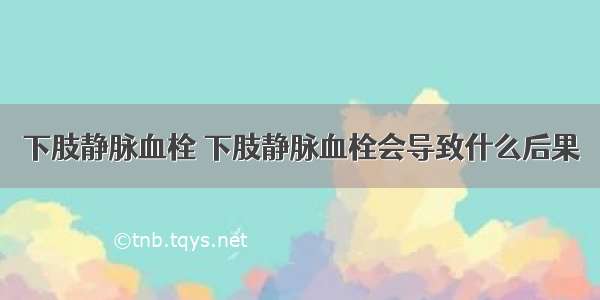 下肢静脉血栓 下肢静脉血栓会导致什么后果