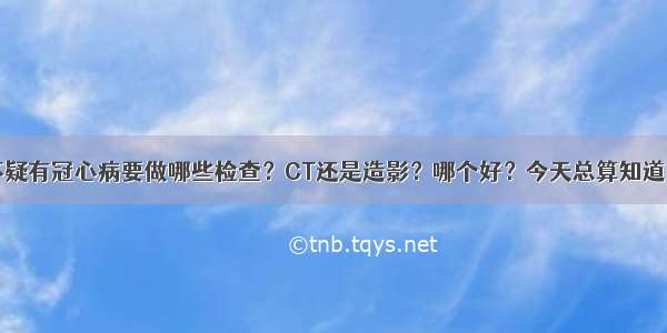 怀疑有冠心病要做哪些检查？CT还是造影？哪个好？今天总算知道了