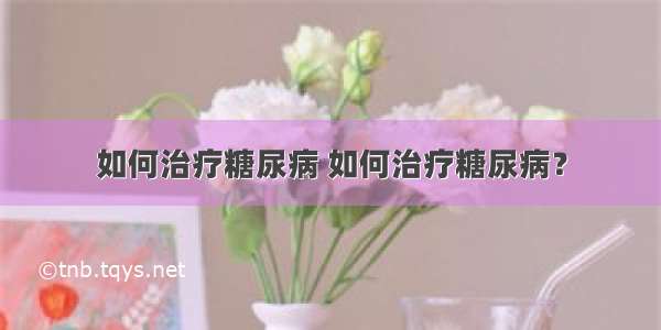 如何治疗糖尿病 如何治疗糖尿病？