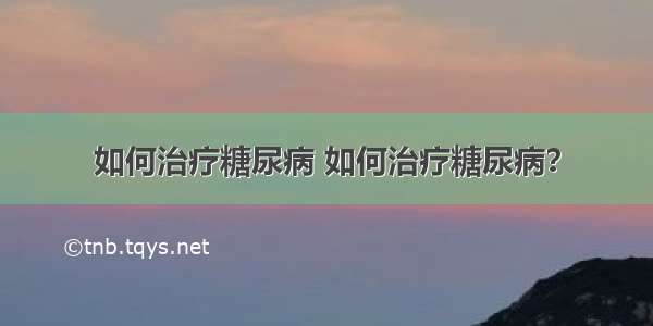 如何治疗糖尿病 如何治疗糖尿病？