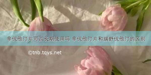 辛伐他汀片可以长期使用吗 辛伐他汀片和瑞舒伐他汀的区别