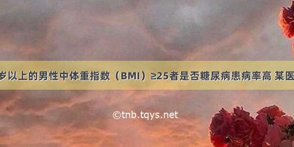 为了研究45岁以上的男性中体重指数（BMI）≥25者是否糖尿病患病率高 某医生共调查了9