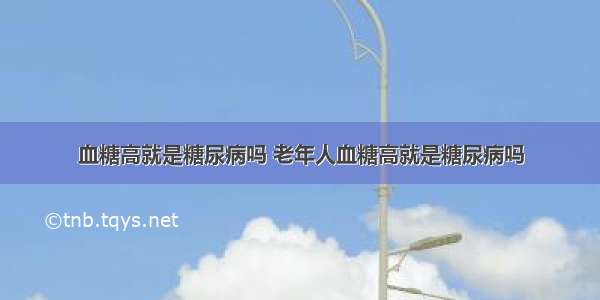 血糖高就是糖尿病吗 老年人血糖高就是糖尿病吗