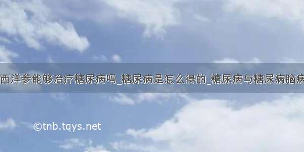 西洋参能够治疗糖尿病吗_糖尿病是怎么得的_糖尿病与糖尿病脑病