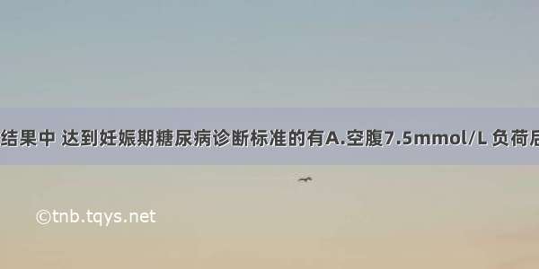 75gOGTT检测结果中 达到妊娠期糖尿病诊断标准的有A.空腹7.5mmol/L 负荷后1h8.6mmol/