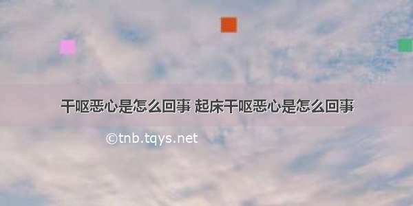 干呕恶心是怎么回事 起床干呕恶心是怎么回事