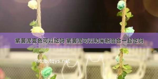 紫薯泥变色可以吃吗 紫薯泥可以和米粉混合一起吃吗