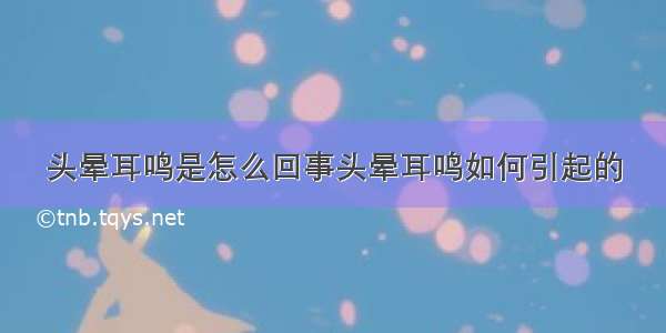 头晕耳鸣是怎么回事头晕耳鸣如何引起的