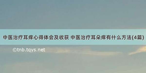 中医治疗耳痒心得体会及收获 中医治疗耳朵痒有什么方法(4篇)