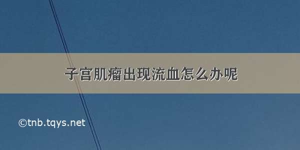 子宫肌瘤出现流血怎么办呢