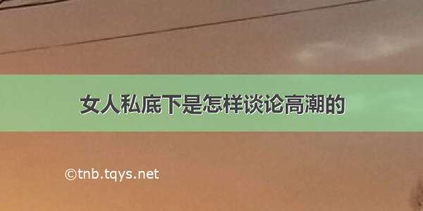 女人私底下是怎样谈论高潮的