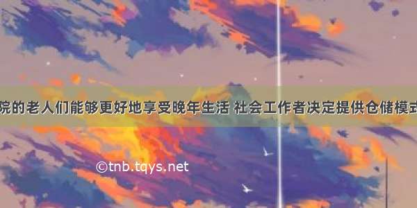 为了让养老院的老人们能够更好地享受晚年生活 社会工作者决定提供仓储模式的养老服务