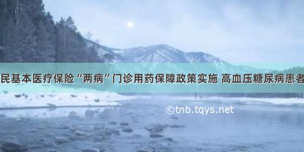 城乡居民基本医疗保险“两病”门诊用药保障政策实施 高血压糖尿病患者将受益